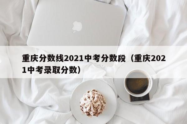 重庆分数线2021中考分数段（重庆2021中考录取分数）
